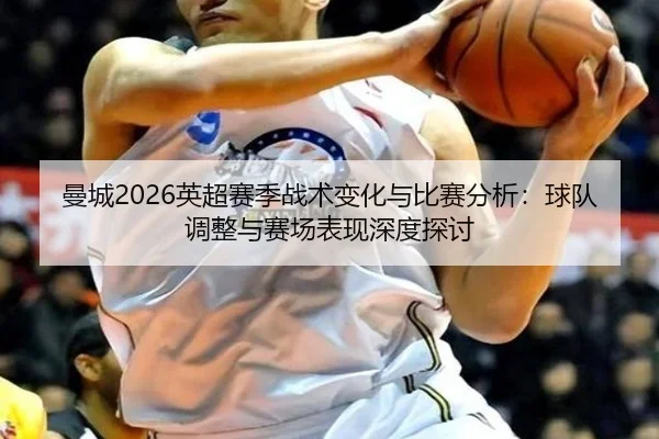 曼城2026英超赛季战术变化与比赛分析：球队调整与赛场表现深度探讨