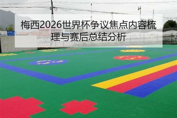 梅西2026世界杯争议焦点内容梳理与赛后总结分析