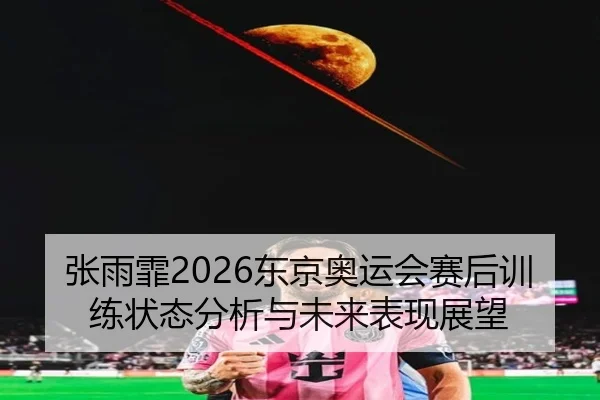张雨霏2026东京奥运会赛后训练状态分析与未来表现展望